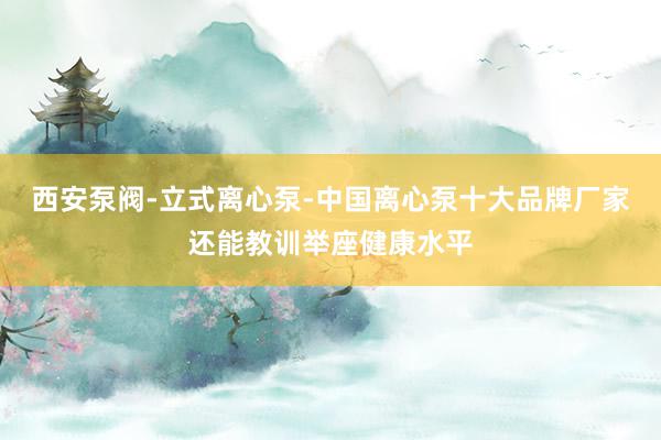 西安泵阀-立式离心泵-中国离心泵十大品牌厂家还能教训举座健康水平